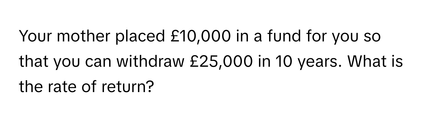 Your mother placed £10,000 in a fund for you so that you can withdraw £25,000 in 10 years. What is the rate of return?