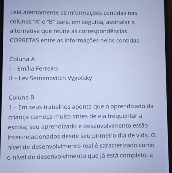 Leia atentamente as informações contidas nas 
colunas ''A'' e ''B'' para, em seguida, assinalar a 
alternativa que reúne as correspondências 
CORRETAS entre as informações nelas contidas. 
Coluna A 
I - Emília Ferreiro 
II - Lev Semenovitch Vygotsky 
Coluna B 
1 - Em seus trabalhos aponta que o aprendizado da 
criança começa muito antes de ela frequentar a 
escola; seu aprendizado e desenvolvimento estão 
inter-relacionados desde seu primeiro dia de vida. O 
nível de desenvolvimento real é caracterizado como 
o nível de desenvolvimento que já está completo: a