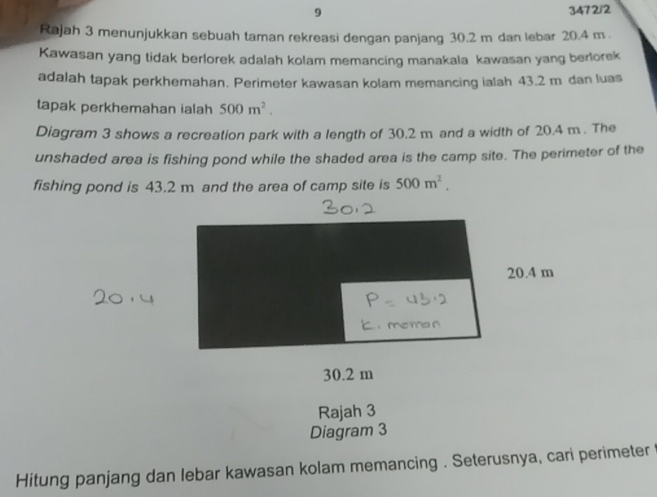 9 3472/2 
Rajah 3 menunjukkan sebuah taman rekreasi dengan panjang 30.2 m dan lebar 20.4 m. 
Kawasan yang tidak berlorek adalah kolam memancing manakala kawasan yang berlorek 
adalah tapak perkhemahan. Perimeter kawasan kolam memancing ialah 43.2 m dan luas 
tapak perkhemahan ialah 500m^2. 
Diagram 3 shows a recreation park with a length of 30.2 m and a width of 20.4 m. The 
unshaded area is fishing pond while the shaded area is the camp site. The perimeter of the 
fishing pond is 43.2 m and the area of camp site is 500m^2.
30.2 m
Rajah 3 
Diagram 3 
Hitung panjang dan lebar kawasan kolam memancing . Seterusnya, cari perimeter