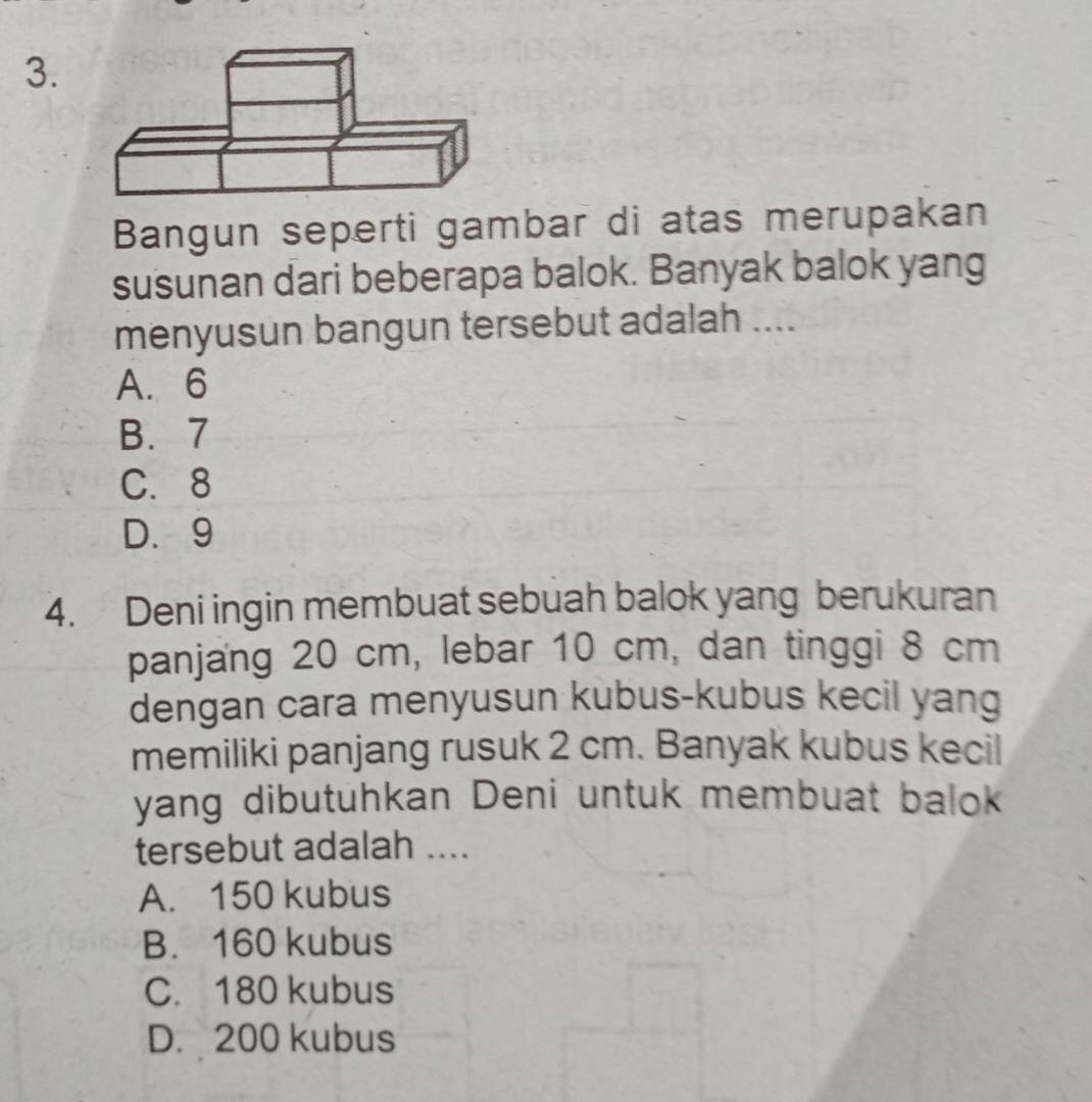 Bangun seperti gambar di atas merupakan
susunan dari beberapa balok. Banyak balok yang
menyusun bangun tersebut adalah ....
A. 6
B. 7
C. 8
D. 9
4. Deni ingin membuat sebuah balok yang berukuran
panjang 20 cm, lebar 10 cm, dan tinggi 8 cm
dengan cara menyusun kubus-kubus kecil yang
memiliki panjang rusuk 2 cm. Banyak kubus kecil
yang dibutuhkan Deni untuk membuat balok
tersebut adalah ....
A. 150 kubus
B. 160 kubus
C. 180 kubus
D. 200 kubus