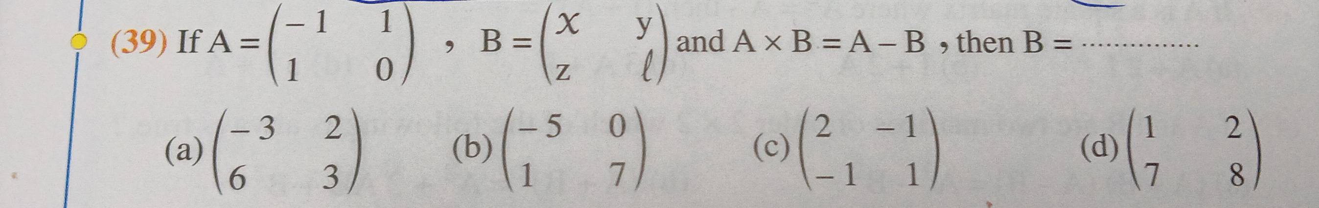 (39) If A=beginpmatrix -1&1 1&0endpmatrix , B=beginpmatrix x&y z&ell endpmatrix and A* B=A-B , then B= _
(a) beginpmatrix -3&2 6&3endpmatrix (b) beginpmatrix -5&0 1&7endpmatrix (c) beginpmatrix 2&-1 -1&1endpmatrix (d) beginpmatrix 1&2 7&8endpmatrix