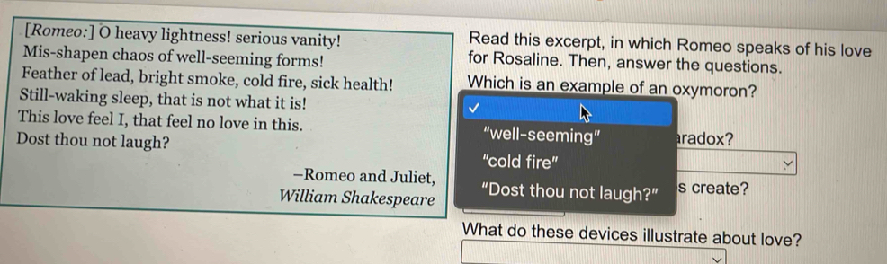 [Romeo:] O heavy lightness! serious vanity! Read this excerpt, in which Romeo speaks of his love
Mis-shapen chaos of well-seeming forms!
for Rosaline. Then, answer the questions.
Feather of lead, bright smoke, cold fire, sick health! Which is an example of an oxymoron?
Still-waking sleep, that is not what it is!
This love feel I, that feel no love in this. “well-seeming” aradox?
Dost thou not laugh? 'cold fire''
-Romeo and Juliet,
William Shakespeare “Dost thou not laugh?” s create?
What do these devices illustrate about love?