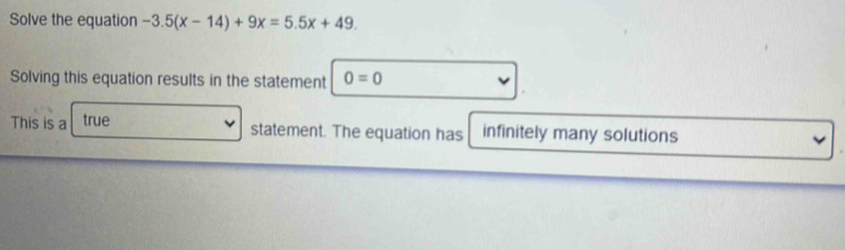 Solve the equation -3.5(x-14)+9x=5.5x+49. 
Solving this equation results in the statement 0=0
This is a true
statement. The equation has infinitely many solutions