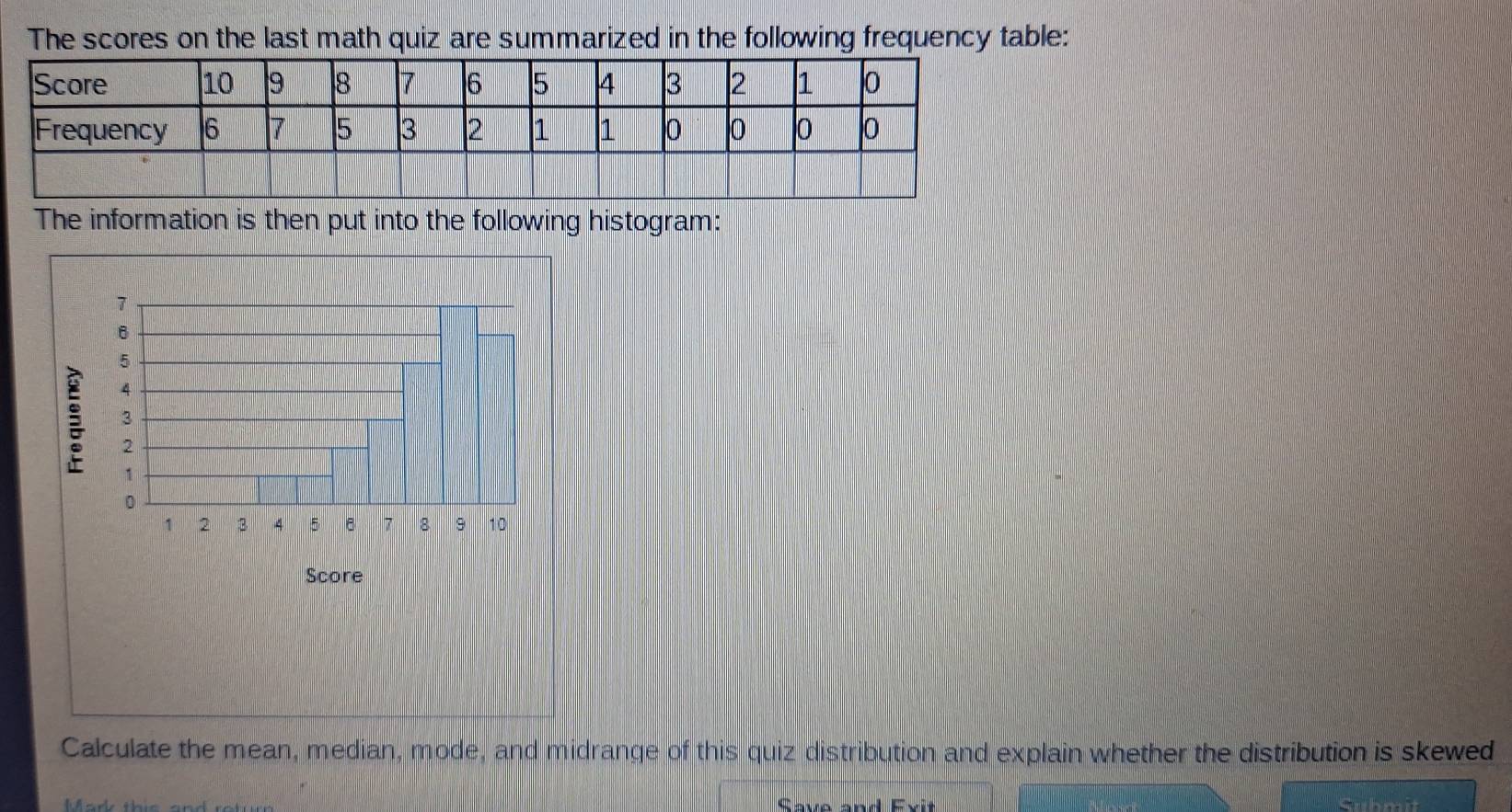 The scores on the last math quiz are summarized in the following frequency table: 
The information is then put into the following histogram: 
Score 
Calculate the mean, median, mode, and midrange of this quiz distribution and explain whether the distribution is skewed 
Save and Exit