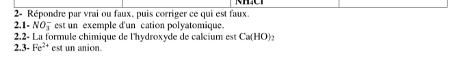 2- Répondre par vrai ou faux, puis corriger ce qui est faux. 
2.1- NO_3^(- est un exemple d'un cation polyatomique. 
2.2- La formule chimique de l'hydroxyde de calcium est Ca(HO)_2)
2.. 3-Fe^(2+) est un anion.