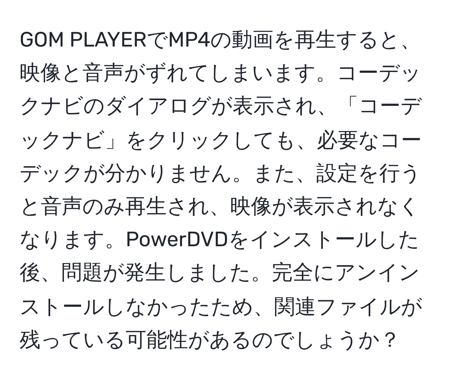 GOM PLAYERでMP4の動画を再生すると、映像と音声がずれてしまいます。コーデックナビのダイアログが表示され、「コーデックナビ」をクリックしても、必要なコーデックが分かりません。また、設定を行うと音声のみ再生され、映像が表示されなくなります。PowerDVDをインストールした後、問題が発生しました。完全にアンインストールしなかったため、関連ファイルが残っている可能性があるのでしょうか？