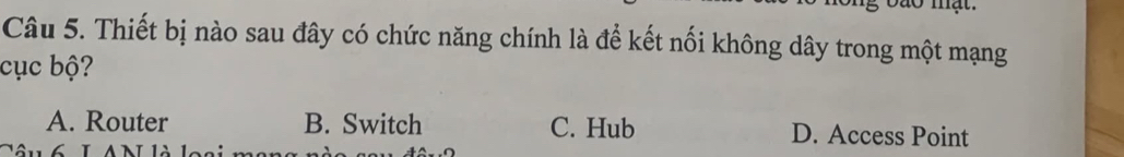 Thiết bị nào sau đây có chức năng chính là để kết nối không dây trong một mạng
cục bộ?
A. Router B. Switch C. Hub D. Access Point