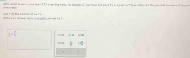 Aldo wants to earn more than $75 trimming trees. He charges $7 per hour and pays $9 in equipment fees. What are the possible numbers of hours
trim trees?
Use I for the number of hours.
Write your answer as an inequality solved for f.
f≥ □
□ □ >□ □ ≤ □
□ ≥ □  □ /□   □  □ /□  
×