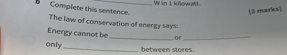 in 1 kilowatt. 
b Complete this sentence. 
[3 marks] 
The law of conservation of energy says: 
Energy cannot be 
_or_ 
only 
_ 
between stores.