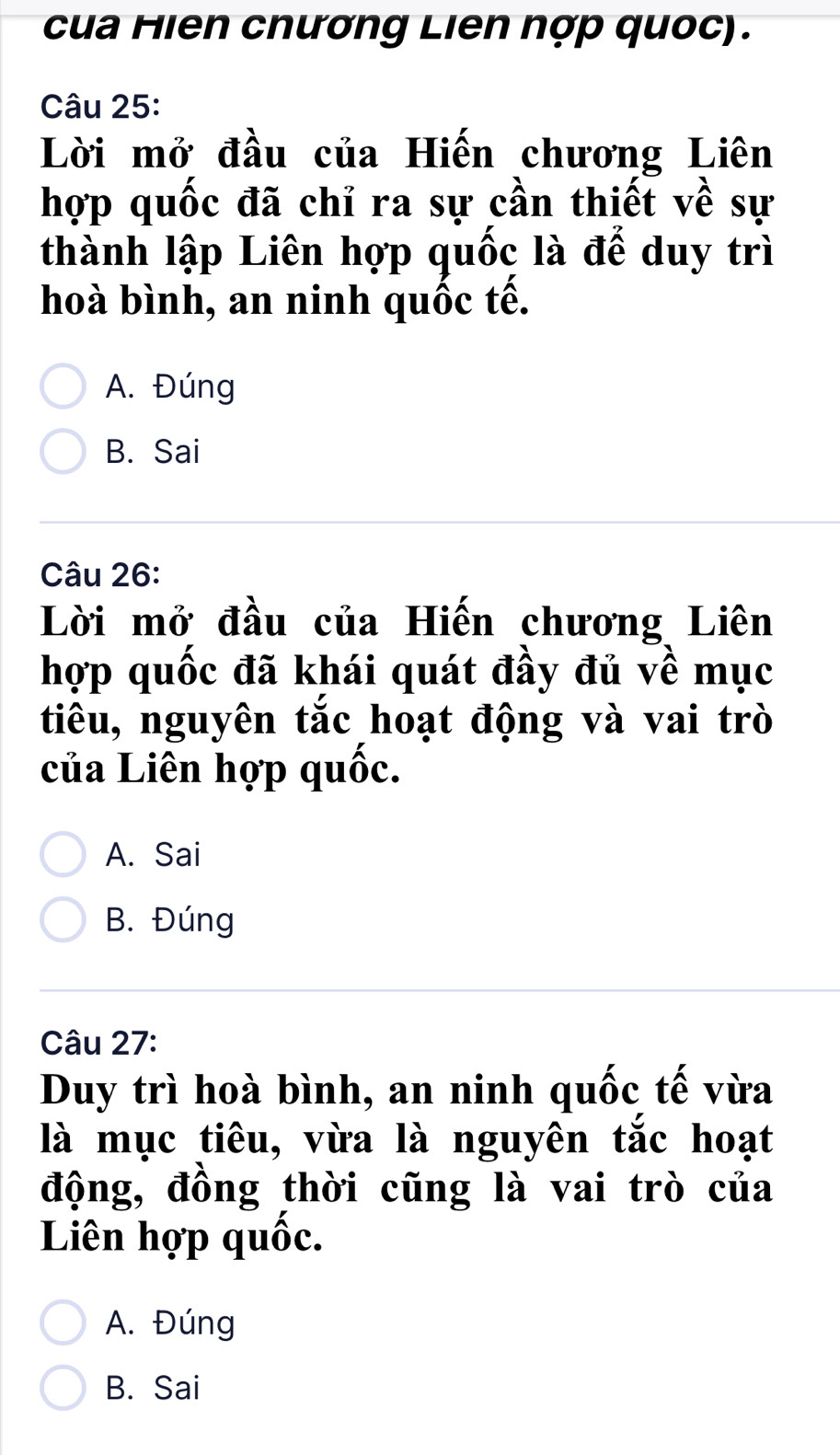 cua Hien cnương Liên nợp quốc).
Câu 25:
Lời mở đầu của Hiến chương Liên
hợp quốc đã chỉ ra sự cần thiết về sự
thành lập Liên hợp quốc là để duy trì
hoà bình, an ninh quốc tế.
A. Đúng
B. Sai
Câu 26:
Lời mở đầu của Hiến chương Liên
hợp quốc đã khái quát đầy đủ về mục
tiêu, nguyên tắc hoạt động và vai trò
của Liên hợp quốc.
A. Sai
B. Đúng
Câu 27:
Duy trì hoà bình, an ninh quốc tế vừa
là mục tiêu, vừa là nguyên tắc hoạt
động, đồng thời cũng là vai trò của
Liên hợp quốc.
A. Đúng
B. Sai