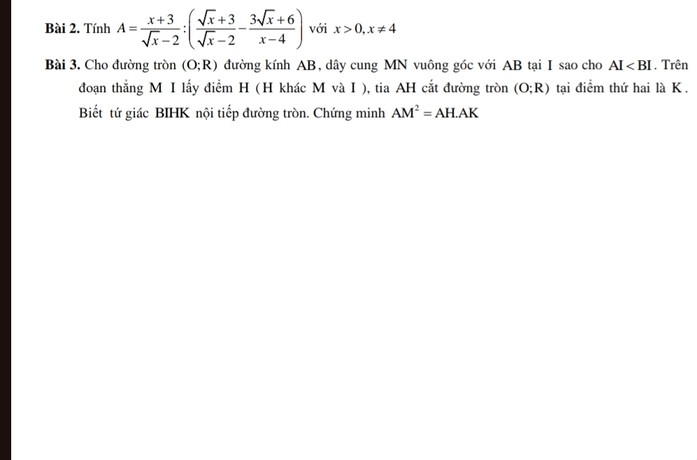 Tính A= (x+3)/sqrt(x)-2 :( (sqrt(x)+3)/sqrt(x)-2 - (3sqrt(x)+6)/x-4 ) với x>0, x!= 4
Bài 3. Cho đường tròn (O;R) đường kính AB, dây cung MN vuông góc với AB tại I sao cho AI . Trên 
đoạn thắng M I lấy điểm H (H khác M và I ), tia AH cắt đường tròn (O;R) tại điểm thứ hai là K. 
Biết tứ giác BIHK nội tiếp đường tròn. Chứng minh AM^2=AH.AK