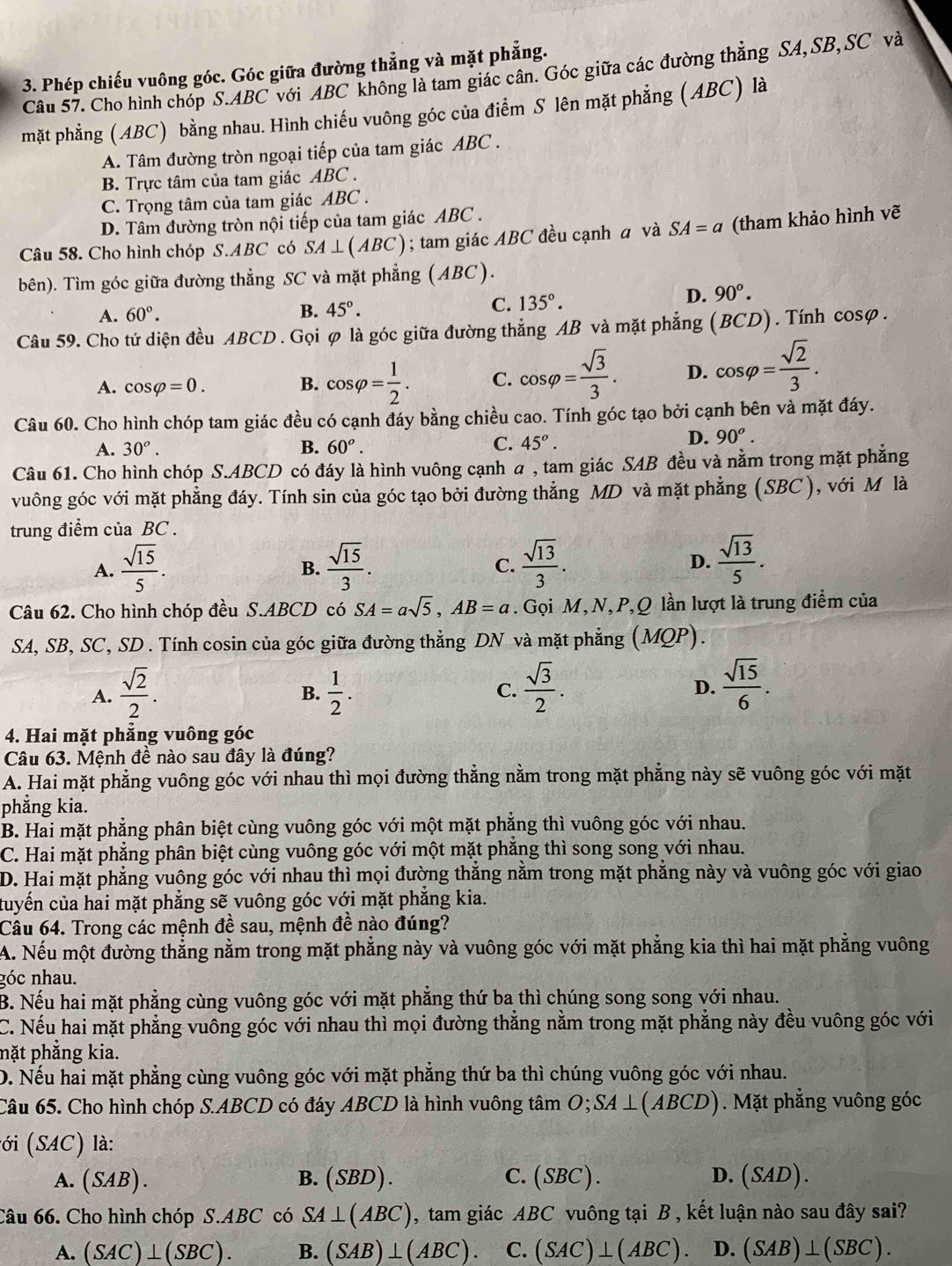 Phép chiếu vuông góc. Góc giữa đường thẳng và mặt phẳng.
Câu 57. Cho hình chóp S.ABC với ABC không là tam giác cân. Góc giữa các đường thẳng SA, SB, SC và
mặt phẳng (ABC) bằng nhau. Hình chiếu vuông góc của điểm S lên mặt phẳng (ABC) là
A. Tâm đường tròn ngoại tiếp của tam giác ABC .
B. Trực tâm của tam giác ABC .
C. Trọng tâm của tam giác ABC .
D. Tâm đường tròn nội tiếp của tam giác ABC .
Câu 58. Cho hình chóp S.ABC có SA⊥ (ABC); tam giác ABC đều cạnh a và SA=a (tham khảo hình vẽ
bên). Tìm góc giữa đường thẳng SC và mặt phẳng (ABC).
A. 60°.
B. 45°. C. 135°.
D. 90°.
Câu 59. Cho tứ diện đều ABCD . Gọi φ là góc giữa đường thẳng AB và mặt phẳng (BCD). Tính cosφ.
A. cos varphi =0. B. cos varphi = 1/2 . C. cos varphi = sqrt(3)/3 . D. cos varphi = sqrt(2)/3 .
Câu 60. Cho hình chóp tam giác đều có cạnh đáy bằng chiều cao. Tính góc tạo bởi cạnh bên và mặt đáy.
A. 30^o. B. 60^o. C. 45^o.
D. 90^o.
Câu 61. Cho hình chóp S.ABCD có đáy là hình vuông cạnh a , tam giác SAB đều và nằm trong mặt phẳng
vuông góc với mặt phẳng đáy. Tính sin của góc tạo bởi đường thẳng MD và mặt phẳng (SBC ), với M là
trung điểm của BC .
A.  sqrt(15)/5 .  sqrt(15)/3 .  sqrt(13)/3 . D.  sqrt(13)/5 .
B.
C.
Câu 62. Cho hình chóp đều S.ABCD có SA=asqrt(5),AB=a. Gọi M, N, P,Q lần lượt là trung điểm của
SA, SB, SC, SD . Tính cosin của góc giữa đường thẳng DN và mặt phẳng (MQP).
A.  sqrt(2)/2 .  1/2 .  sqrt(3)/2 . D.  sqrt(15)/6 .
B.
C.
4. Hai mặt phẳng vuông góc
Câu 63. Mệnh đề nào sau đây là đúng?
A. Hai mặt phẳng vuông góc với nhau thì mọi đường thẳng nằm trong mặt phẳng này sẽ vuông góc với mặt
phẳng kia.
B. Hai mặt phẳng phân biệt cùng vuông góc với một mặt phẳng thì vuông góc với nhau.
C. Hai mặt phẳng phân biệt cùng vuông góc với một mặt phẳng thì song song với nhau.
D. Hai mặt phẳng vuông góc với nhau thì mọi đường thắng nằm trong mặt phẳng này và vuông góc với giao
tuyến của hai mặt phẳng sẽ vuông góc với mặt phẳng kia.
Câu 64. Trong các mệnh đề sau, mệnh đề nào đúng?
A. Nếu một đường thắng nằm trong mặt phẳng này và vuông góc với mặt phẳng kia thì hai mặt phẳng vuông
góc nhau.
B. Nếu hai mặt phẳng cùng vuông góc với mặt phẳng thứ ba thì chúng song song với nhau.
C. Nếu hai mặt phẳng vuông góc với nhau thì mọi đường thẳng nằm trong mặt phẳng này đều vuông góc với
pặt phẳng kia.
D. Nếu hai mặt phẳng cùng vuông góc với mặt phẳng thứ ba thì chúng vuông góc với nhau.
Câu 65. Cho hình chóp S.ABCD có đáy ABCD là hình vuông tâm O; SA⊥ (ABCD). Mặt phẳng vuông góc
l ớ (SAC) là:
A.(SAB). B. (SBD). C. (SBC). D. (SAD)
Câu 66. Cho hình chóp S.ABC có SA⊥ (ABC) , tam giác ABC vuông tại B , kết luận nào sau đây sai?
A. (SAC)⊥ (SBC). B. (SAB)⊥ (ABC). C. (SAC)⊥ (ABC). D. (SAB)⊥ (SBC).