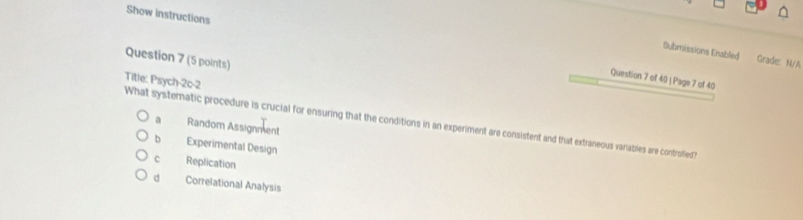 Show instructions
Submissions Enabled Grade: N/A
Question 7 (5 points)
Question 7 of 40 | Page 7 of 40
Title: Psych-2c-2
What systematic procedure is crucial for ensuring that the conditions in an experiment are consistent and that extraneous variables are controlled? Random Assignment
a
b Experimental Design
c Replication
d Correlational Analysis