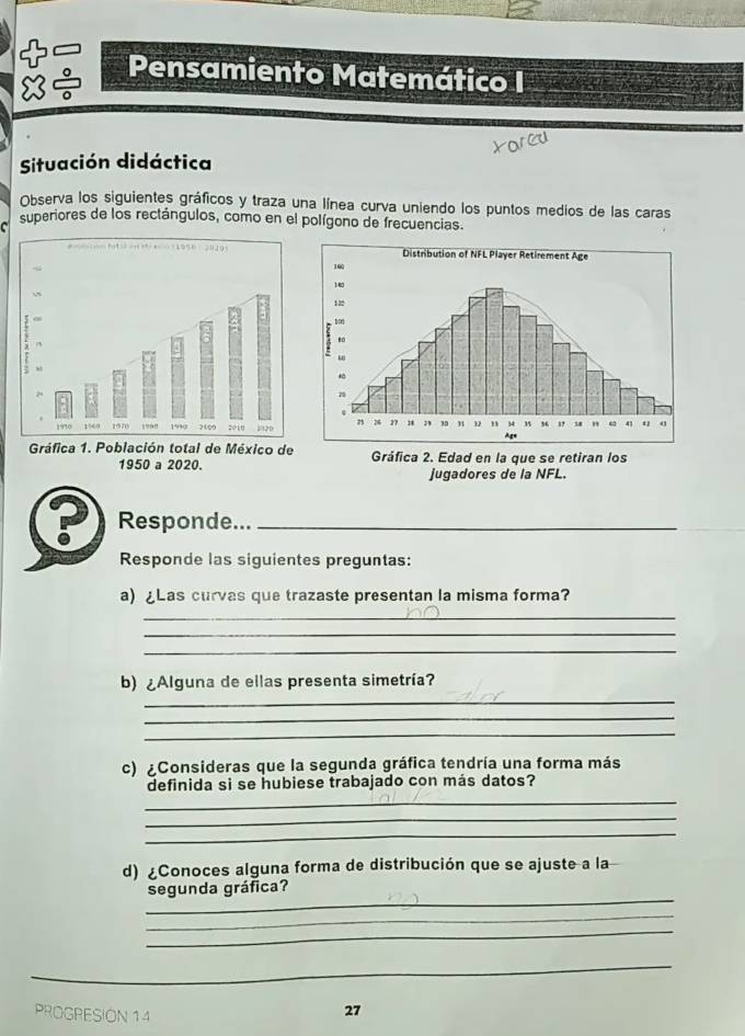 Pensamiento Matemático I 
8÷ 
Situación didáctica 
Observa los siguientes gráficos y traza una línea curva uniendo los puntos medios de las caras 
C superiores de los rectángulos, como en el polígono de frecuencias. 
Responde..._ 
Responde las siguientes preguntas: 
a) ¿Las curvas que trazaste presentan la misma forma? 
_ 
_ 
_ 
_ 
b) ¿Alguna de ellas presenta simetría? 
_ 
_ 
c) ¿Consideras que la segunda gráfica tendría una forma más 
definida si se hubiese trabajado con más datos? 
_ 
_ 
_ 
d) ¿Conoces alguna forma de distribución que se ajuste a la 
_ 
segunda gráfica? 
_ 
_ 
_ 
PROGRESION 14 
27