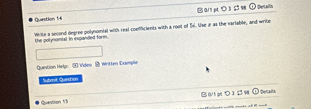 □ 0/1 pt つ 3 $ 98 ① Details 
Write a second degree polynomial with real coefficients with a root of 51. Use æ as the variable, and write 
the polynomial in expanded form. 
Question Help: * Video D Written Example 
Submit Question 
Question 15 B 0/1 ptつ3 98 Details 
R