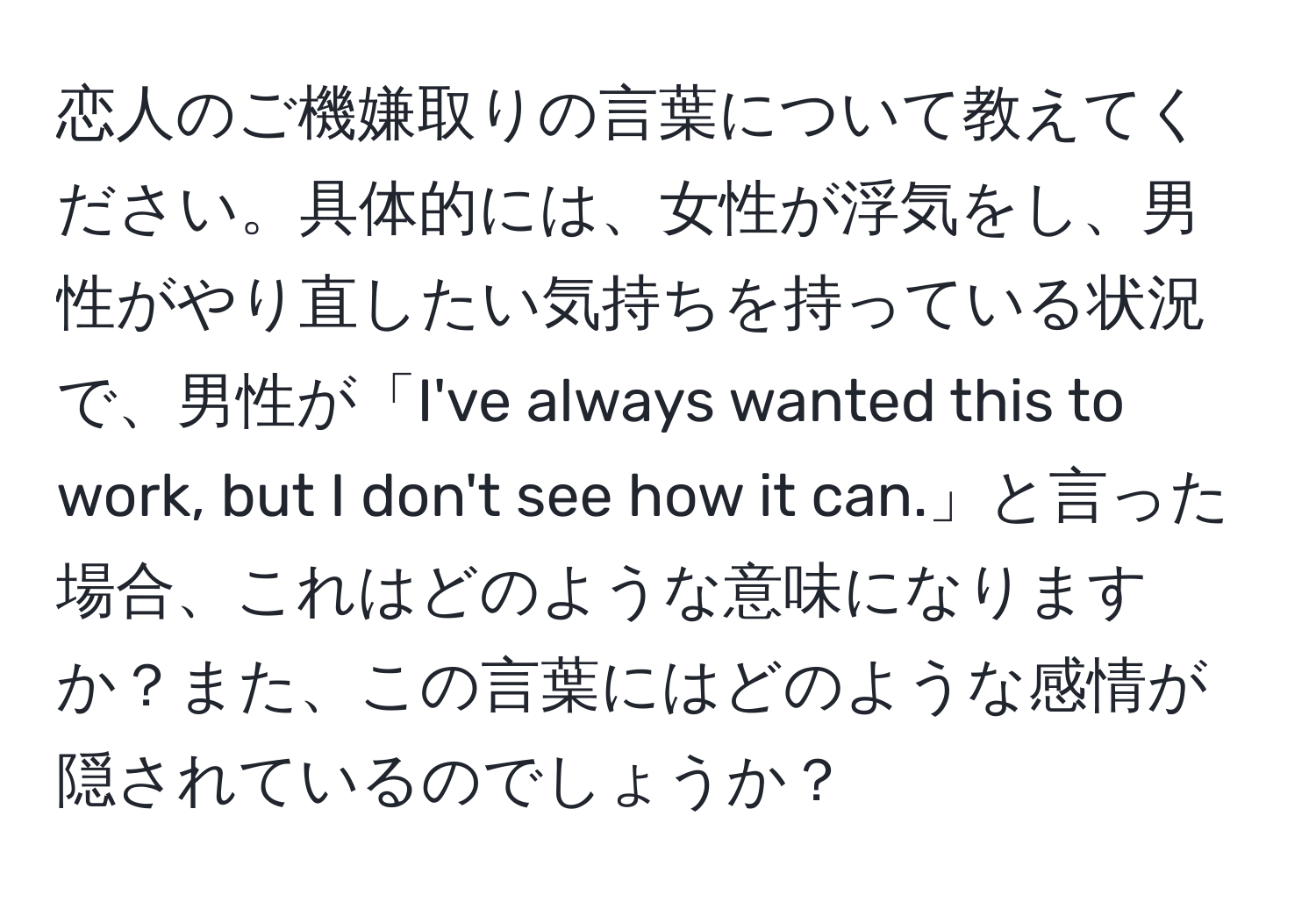 恋人のご機嫌取りの言葉について教えてください。具体的には、女性が浮気をし、男性がやり直したい気持ちを持っている状況で、男性が「I've always wanted this to work, but I don't see how it can.」と言った場合、これはどのような意味になりますか？また、この言葉にはどのような感情が隠されているのでしょうか？