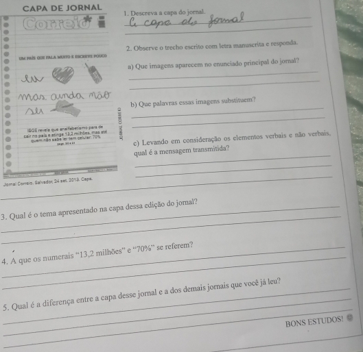 CAPA DE JORNAL 
_ 
1. Descreva a capa do jornal. 
Correid 
_ 
um país que pala muito e escreve pouco 2. Observe o trecho escrito com letra manuscrita e responda. 
_ 
a) Que imagens aparecem no enunciado principal do jornal? 
_ 
As. anda Một 
b) Que palavras essas imagens substituem? 
cair no país e atinge 13,2 milhões, mas até B_ 
_ 
IAGE revela que analfabetismo para de 
quem não sabe ler tem celular: 201. jn p 2 + i1 c) Levando em consideração os elementos verbais e não verbais, 
_ 
qual é a mensagem transmitida? 
_ 
_ 
Jomal Corelo, Salvador, 24 set. 2013. Capa. 
_ 
_3. Qual é o tema apresentado na capa dessa edição do jornal? 
_ 
_4. A que os numerais “ 13,2 milhões” e “ 70% ” se referem? 
_ 
_ 
_5. Qual é a diferença entre a capa desse jornal e a dos demais jornais que você já leu? 
BONS ESTUDOS!