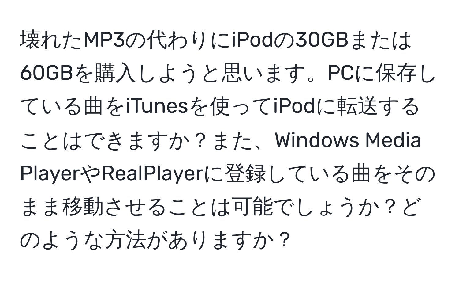 壊れたMP3の代わりにiPodの30GBまたは60GBを購入しようと思います。PCに保存している曲をiTunesを使ってiPodに転送することはできますか？また、Windows Media PlayerやRealPlayerに登録している曲をそのまま移動させることは可能でしょうか？どのような方法がありますか？