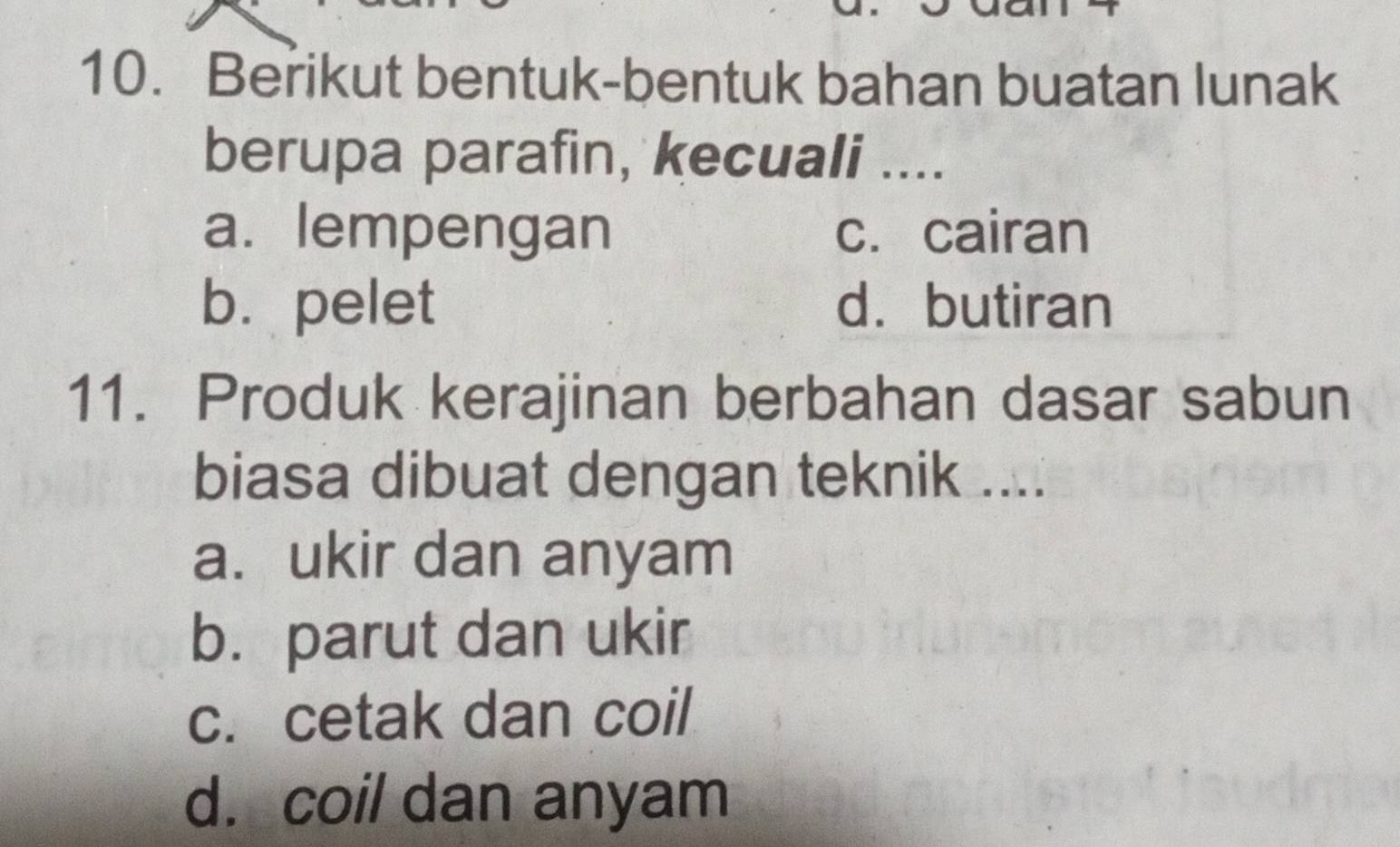 Berikut bentuk-bentuk bahan buatan lunak
berupa parafin, kecuali ....
a. lempengan c. cairan
b. pelet d. butiran
11. Produk kerajinan berbahan dasar sabun
biasa dibuat dengan teknik ....
a. ukir dan anyam
b. parut dan ukir
c. cetak dan coil
d. coil dan anyam