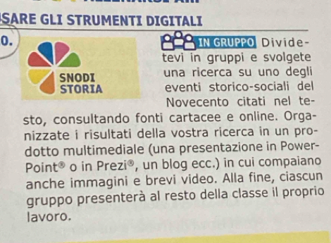 SARE GLI STRUMENTI DIGITALI 
0. S IN GRUPPO Divide 
tevi in gruppi e svolgete 
SNODI una ricerca su uno degli 
STORIA eventi storico-sociali del 
Novecento citati nel te- 
sto, consultando fonti cartacee e online. Orga- 
nizzate i risultati della vostra ricerca in un pro- 
dotto multimediale (una presentazione in Power- 
Point® o in Prezi® , un blog ecc.) in cui compaiano 
anche immagini e brevi video. Alla fine, ciascun 
gruppo presenterà al resto della classe il proprio 
lavoro.