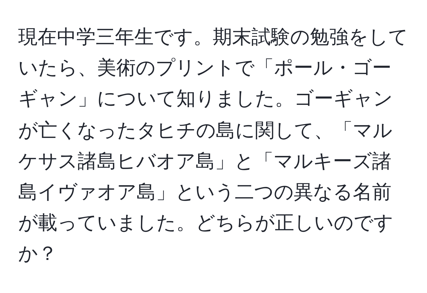 現在中学三年生です。期末試験の勉強をしていたら、美術のプリントで「ポール・ゴーギャン」について知りました。ゴーギャンが亡くなったタヒチの島に関して、「マルケサス諸島ヒバオア島」と「マルキーズ諸島イヴァオア島」という二つの異なる名前が載っていました。どちらが正しいのですか？