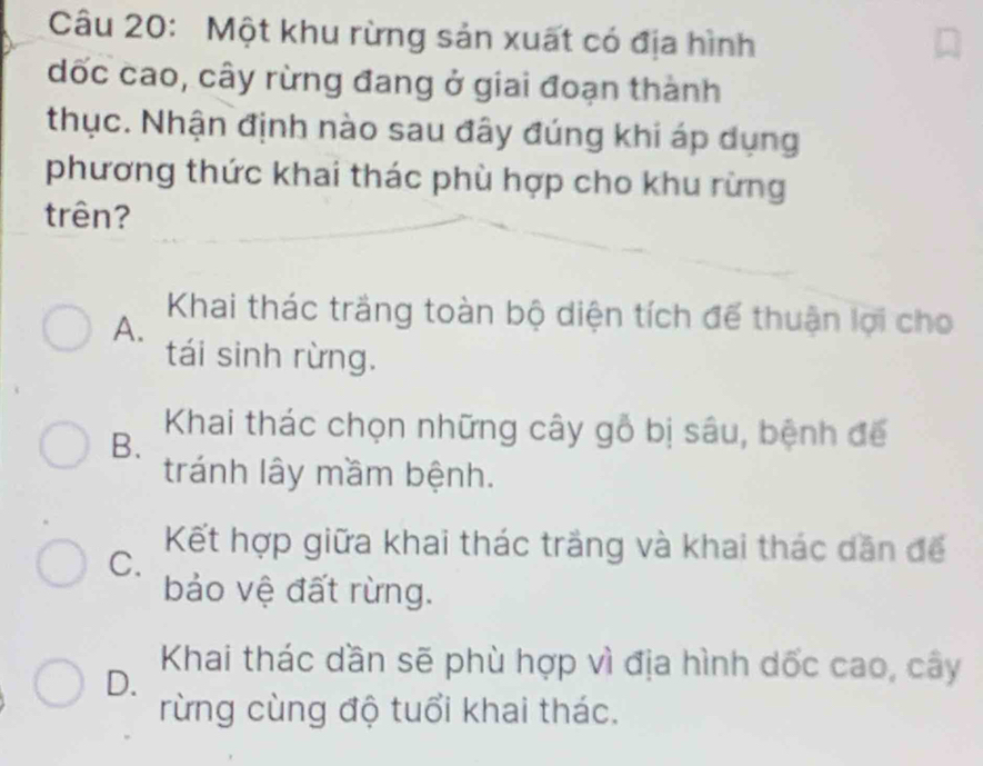 Một khu rừng sản xuất có địa hình
dốc cao, cây rừng đang ở giai đoạn thành
thục. Nhận định nào sau đây đúng khi áp dụng
phương thức khai thác phù hợp cho khu rừng
trên?
Khai thác trắng toàn bộ diện tích đế thuận lợi cho
A.
tái sinh rừng.
Khai thác chọn những cây gỗ bị sâu, bệnh để
B.
tránh lây mầm bệnh.
C.
Kết hợp giữa khai thác trắng và khai thác dăn để
bảo vệ đất rừng.
D.
Khai thác dần sẽ phù hợp vì địa hình dốc cao, cây
rừng cùng độ tuổi khai thác.