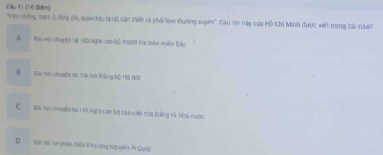 'Việc chống tham ó, lầng phi, quan liêu là rất cần thiết và phải làm thường xuyên'. Câu nói này của Hồ Chí Minh được viết trong bài nào?
A Bài nội chuyên tại Hội nghi cán bộ thanh tra toàn miền Bắc
B Bài núi chuyện tại Đại hồi Đảng bộ Hà Nội
C Bài nơi chuyên tai Hội nghi can bộ cao cấp của Đảng và Nhà nước
D Bài nơi rại phán hiệu li trường Nguyên Ai Quốc