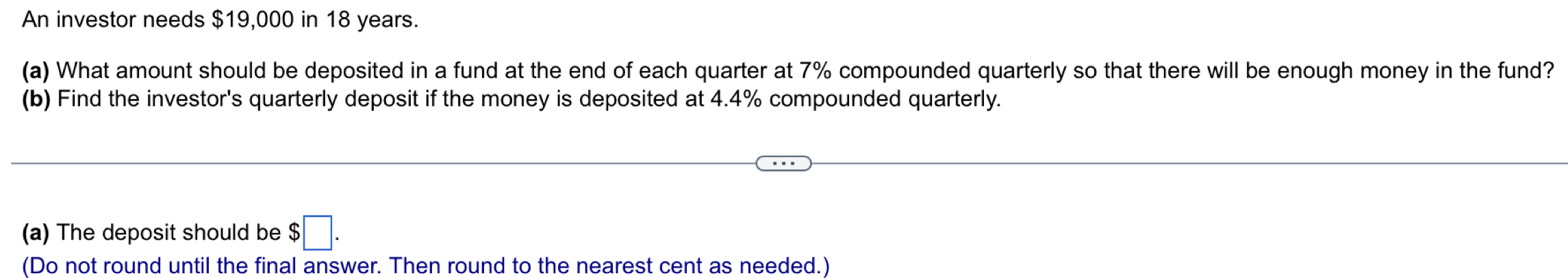 An investor needs $19,000 in 18 years. 
(a) What amount should be deposited in a fund at the end of each quarter at 7% compounded quarterly so that there will be enough money in the fund? 
(b) Find the investor's quarterly deposit if the money is deposited at 4.4% compounded quarterly. 
(a) The deposit should be $□. 
(Do not round until the final answer. Then round to the nearest cent as needed.)