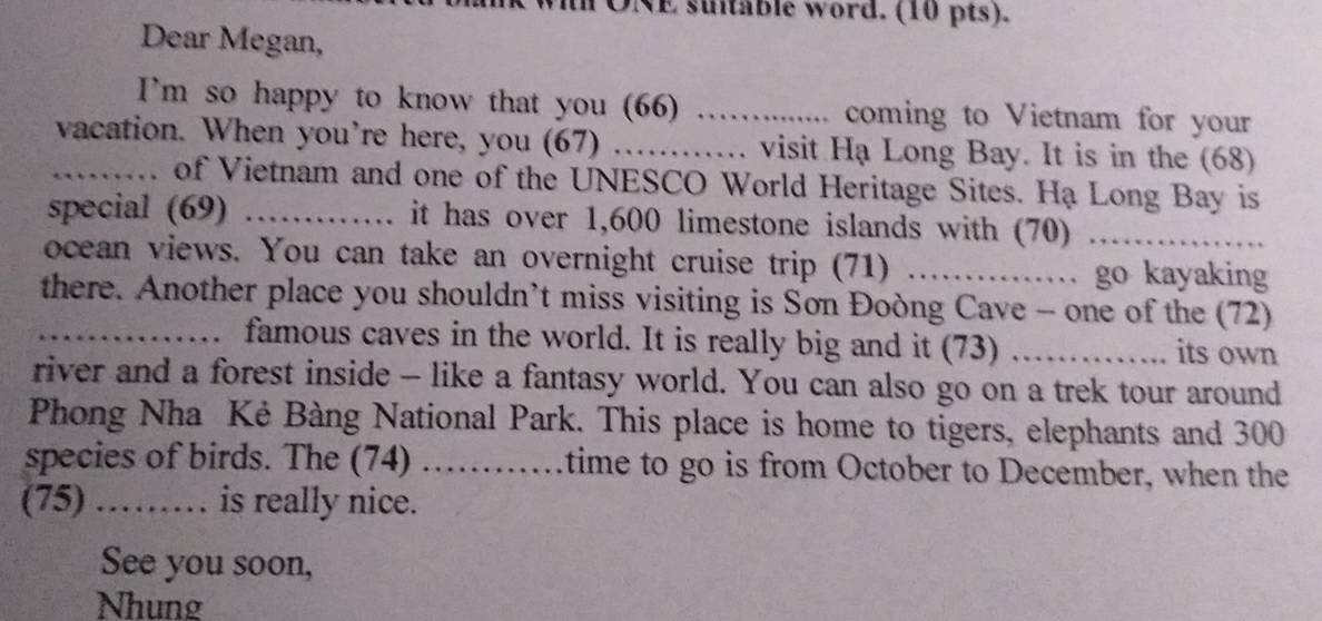 DNE sultable word. (10 pts). 
Dear Megan, 
I’m so happy to know that you (66) …… coming to Vietnam for your 
_vacation. When you’re here, you (67) _........ visit Hạ Long Bay. It is in the (68) 
of Vietnam and one of the UNESCO World Heritage Sites. Hạ Long Bay is 
special (69) _it has over 1,600 limestone islands with (70)_ 
ocean views. You can take an overnight cruise trip (71) _.…...... go kayaking 
there. Another place you shouldn’t miss visiting is Son Đoòng Cave - one of the (72) 
_a famous caves in the world. It is really big and it (73) _its own 
river and a forest inside - like a fantasy world. You can also go on a trek tour around 
Phong Nha Kẻ Bàng National Park. This place is home to tigers, elephants and 300
species of birds. The (74) …… . time to go is from October to December, when the 
(75) ……… is really nice. 
See you soon, 
Nhung