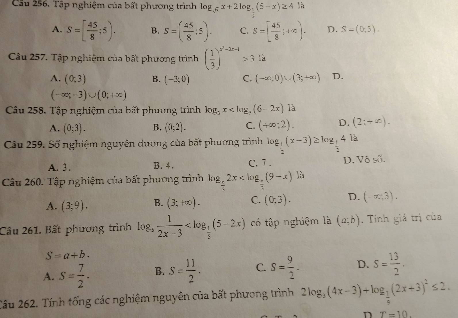 Tập nghiệm của bất phương trình log _sqrt(3)x+2log _ 1/3 (5-x)≥ 4 là
A. S=[ 45/8 ;5). S=( 45/8 ;5). C. S=[ 45/8 ;+∈fty ). D. S=(0;5).
B.
Câu 257. Tập nghiệm của bất phương trình ( 1/3 )^x^2-3x-1>3 là
A. (0;3) B. (-3;0) C. (-∈fty ;0)∪ (3;+∈fty ) D.
(-∈fty ;-3)∪ (0;+∈fty )
Câu 258. Tập nghiệm của bất phương trình log _3x
C.
A. (0;3). B. (0;2). (+∈fty ;2).
D. (2;+∈fty ).
Câu 259. Số nghiệm nguyên dương của bất phương trình log _ 1/2 (x-3)≥ log _ 1/2 4 là
A. 3 . B. 4. C. 7 . D. Vô số.
Câu 260. Tập nghiệm của bất phương trình log _ e/3 2x
A. (3;9).
C.
B. (3;+∈fty ). (0;3).
D. (-∈fty ;3).
Câu 261. Bất phương trình log _5 1/2x-3  có tập nghiệm là (a;b). Tính giá trị của
S=a+b.
A. S= 7/2 .
B. S= 11/2 .
C. S= 9/2 .
D. S= 13/2 .
Câu 262. Tính tổng các nghiệm nguyên của bất phương trình 2log _3(4x-3)+log _ 1/6 (2x+3)^2≤ 2.
n T=10.