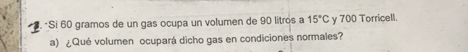 Si 60 gramos de un gas ocupa un volumen de 90 litros a 15°C y 700 Torricell. 
a) ¿Qué volumen ocupará dicho gas en condiciones normales?