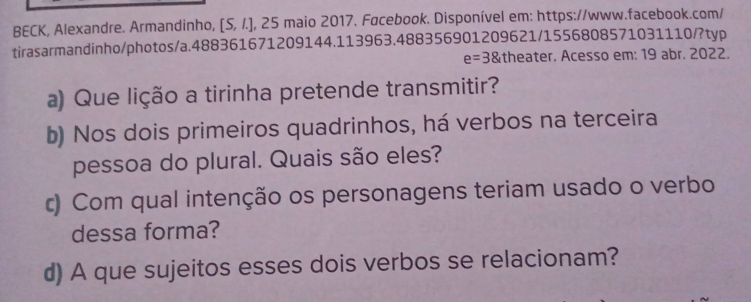 BECK, Alexandre. Armandinho, [S, /.], 25 maio 2017. Facebook. Disponível em: https://www.facebook.com/ 
tirasarmandinho/photos/a.488361671209144.113 9634 488356901209621/1556808571031110/?typ
e=38 theater. Acesso em: 19 abr. 2022. 
a) Que lição a tirinha pretende transmitir? 
b) Nos dois primeiros quadrinhos, há verbos na terceira 
pessoa do plural. Quais são eles? 
c) Com qual intenção os personagens teriam usado o verbo 
dessa forma? 
d) A que sujeitos esses dois verbos se relacionam?