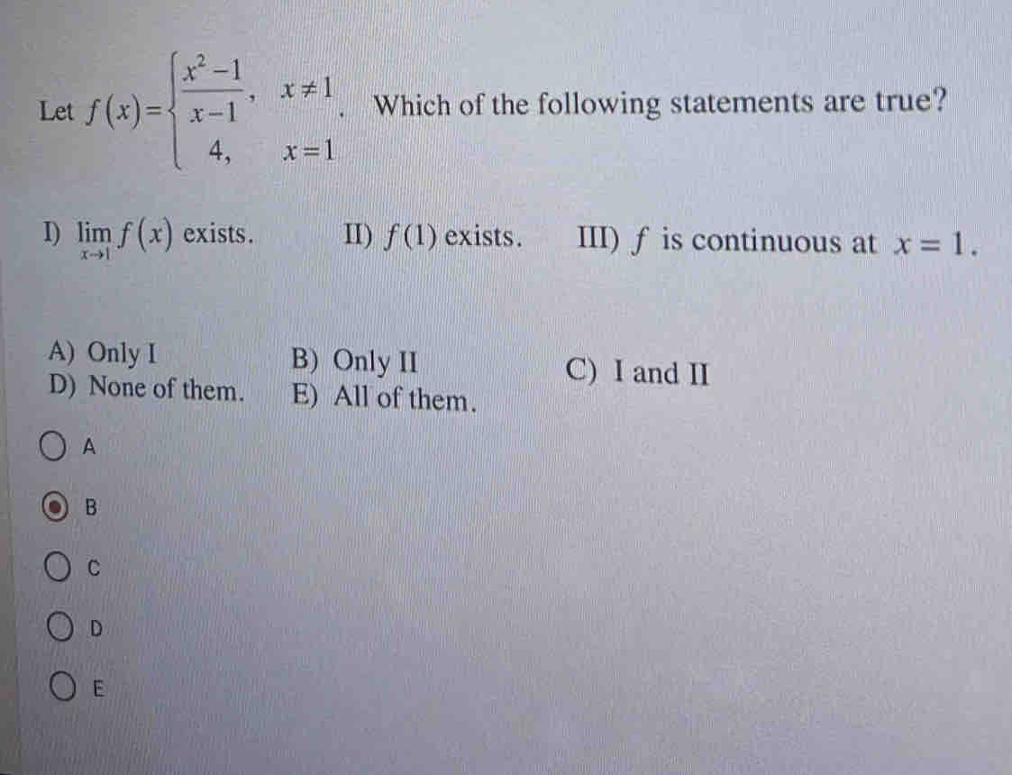 Let f(x)=beginarrayl  (x^2-1)/x-1 ,x!= 1, 4,x=1endarray. Which of the following statements are true?
I) limlimits _xto 1f(x) exists. II) f(1) exists. III) ƒ is continuous at x=1.
A) Only I B) Only II C) I and II
D) None of them. E) All of them.
A
B
C
D
E