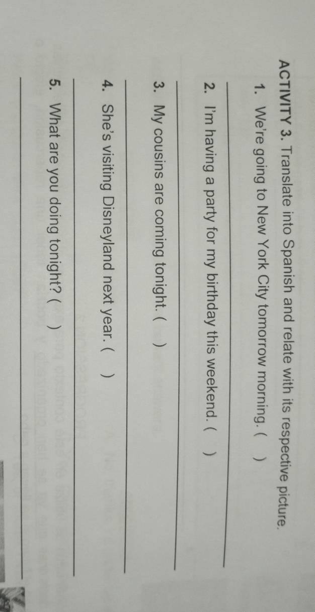 ACTIVITY 3. Translate into Spanish and relate with its respective picture. 
1. We're going to New York City tomorrow morning. ( ) 
_ 
2. I'm having a party for my birthday this weekend. ( ) 
_ 
3. My cousins are coming tonight. ( ) 
_ 
4. She's visiting Disneyland next year. ( ) 
_ 
5. What are you doing tonight? ( ) 
_