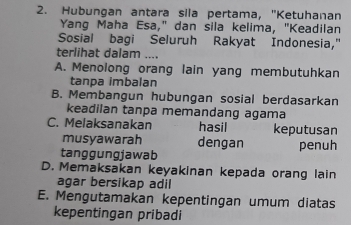 Hubungan antara sila pertama, "Ketuhanan
Yang Maha Esa," dan sila kelima, "Keadilan
Sosial bagi Seluruh Rakyat Indonesia,"
terlihat dalam ....
A. Menolong orang lain yang membutuhkan
tanpa imbalan
B. Membangun hubungan sosial berdasarkan
keadilan tanpa memandang agama
C. Melaksanakan hasil keputusan
musyawarah dengan
tanggungjawab penuh
D. Memaksakan keyakinan kepada orang lain
agar bersikap adil
E. Mengutamakan kepentingan umum diatas
kepentingan pribadi