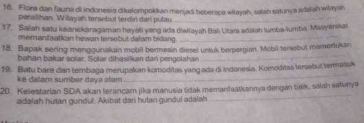 Flora dan fauna di indonesia dikelompokkan menjadi beberapa wilayah, salah satunya adalah wiłayah 
peralihan. Wilayah tersebut terdiri dari pulau_ 
17. Salah satu keanekaragaman hayati yang ada diwilayah Bali Utara adalah lumba-lumba. Masyarakat 
memanfaatkan hewan tersebut dalam bidang._ 
18. Bapak sering menggunakan mobil bermesin diesel untuk berpergian. Mobil tersebut memerlukan 
bahan bakar solar. Solar dihasilkan dari pengolahan 
_ 
19. Batu bara dan tembaga merupakan komoditas yang ada di Indonesia, Komoditas tersebut termasuk 
ke dalam sumber daya alam 
_ 
_ 
20. Kelestarian SDA akan terancam jika manusia tidak memanfaatkannya dengan baik, salah satunya 
adalah hutan gundul. Akibat dari hutan gundul adalah