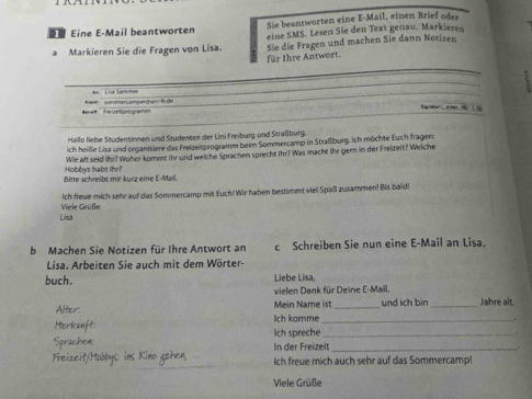 Sie beantworten eine E-Mail, einen Brief oder 
Eine E-Mail beantworten eine SMS. Lesen Sie den Text genau. Markieren 
à Markieren Sie die Fragen von Lisa. Sie die Fragen und machen Sie dann Notizen 
für Ihre Antwort. 
_ 
* ' a Samm 
'are reßoproga * ee sommyomömtuny-hu de 
S 
Hailo liebe Studensinnen und Studenten der Uni Freiburg und Straßburg. 
ich heiße Lisa und organisiere das Freize sprogramm beim Sommercamp in Straßburg. Ich möchte Euch fragend 
Wie aft seid ihr? Woher kommt ihr und welche Sprachen sprecht Ihr? Was macht lhe gern in der Freizeit? Welche 
Bitte schreibt mir kurz eine E-Mail. Hobbys habt Ihr? 
Ich freue mich sehr auf das Sommercamp mit Euch! Wir haben bestimet viel Spaß zusammen! Bis bald! 
Lisa Viele Grüße 
b Machen Sie Notizen für Ihre Antwort an c Schreiben Sie nun eine E-Mail an Lisa. 
Lisa. Arbeiten Sie auch mit dem Wörter- 
buch. Liebe Lisa, 
vielen Dank für Deine E-Mail. 
Mein Name ist und ich bir _Jahre alt. 
Alter: ch komme__ 
Herkanft Ich spreche_ 
Sprachen: In der Freizeit_ 
Feizeit/Hobbys: ins Kino gehen, Ich freue mich auch sehr auf das Sommercamp! 
Viele Grüße