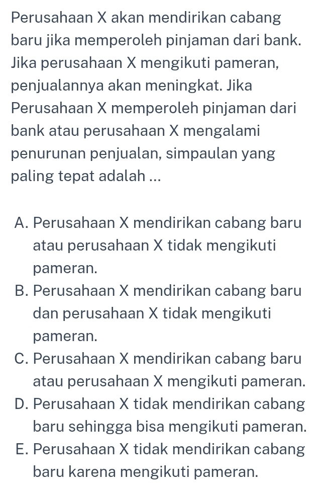 Perusahaan X akan mendirikan cabang
baru jika memperoleh pinjaman dari bank.
Jika perusahaan X mengikuti pameran,
penjualannya akan meningkat. Jika
Perusahaan X memperoleh pinjaman dari
bank atau perusahaan X mengalami
penurunan penjualan, simpaulan yang
paling tepat adalah ...
A. Perusahaan X mendirikan cabang baru
atau perusahaan X tidak mengikuti
pameran.
B. Perusahaan X mendirikan cabang baru
dan perusahaan X tidak mengikuti
pameran.
C. Perusahaan X mendirikan cabang baru
atau perusahaan X mengikuti pameran.
D. Perusahaan X tidak mendirikan cabang
baru sehingga bisa mengikuti pameran.
E. Perusahaan X tidak mendirikan cabang
baru karena mengikuti pameran.