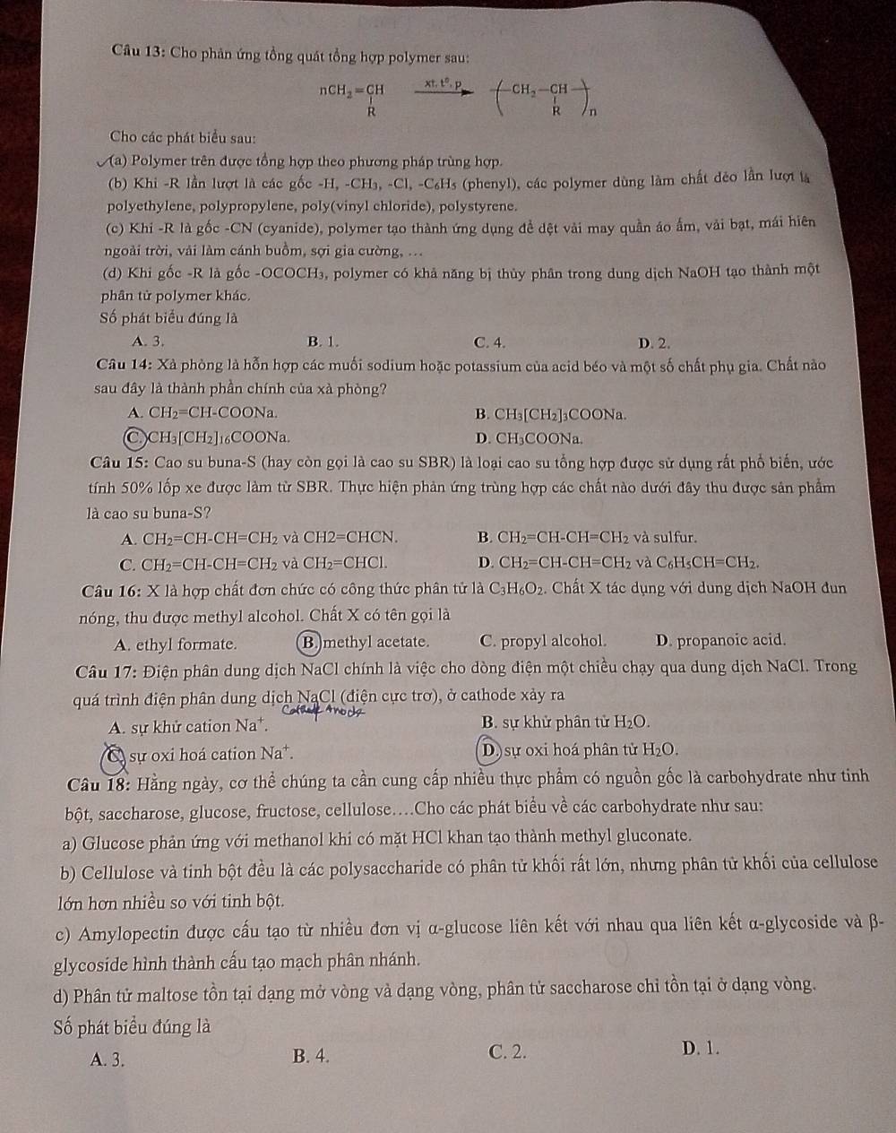 Cho phản ứng tổng quát tổng hợp polymer sau:
nCH_2=CH 1 (xt^2.p)/to  beginpmatrix -CH_2-CH- frac _lRendpmatrix _n
R
Cho các phát biểu sau:
y (a) Polymer trên được tổng hợp theo phương pháp trùng hợp.
(b) Khi -R lần lượt là các gốc -H,-CH_3,-Cl,-C_6H_5 (phenyl), các polymer dùng làm chất đẻo lần lượi là
polyethylene, polypropylene, poly(vinyl chloride), polystyrene.
(c) Khi -R là gốc -CN (cyanide), polymer tạo thành ứng dụng đề dệt vài may quần áo ấm, vải bạt, mái hiên
ngoài trời, vải làm cánh buồm, sợi gia cường, ...
(d) Khi gốc -R là gốc -OCOCH₃, polymer có khả năng bị thủy phân trong dung dịch NaOH tạo thành một
phân tử polymer khác.
Số phát biểu đúng là
A. 3. B. 1. C. 4. D. 2.
Câu 14: Xà phòng là hỗn hợp các muối sodium hoặc potassium của acid béo và một số chất phụ gia. Chất nào
sau đây là thành phần chính của xà phòng?
A. CH_2=CH-COONa B. CH₃[CH₂]₃COONa.
a CH_3[CH_2] 6COONa. D. CH₃COONa.
Câu 15: Cao su buna-S (hay còn gọi là cao su SBR) là loại cao su tổng hợp được sử dụng rất phổ biến, ước
tính 50% lốp xe được làm từ SBR. Thực hiện phản ứng trùng hợp các chất nào dưới đây thu được sản phẩm
là cao su buna-S?
A. CH_2=CH-CH=CH_2 và CH2=CHCN. B. CH_2=CH-CH=CH_2 và sulfur.
C. CH_2=CH-CH=CH_2 và CH_2=CHCl. D. CH_2=CH-CH=CH_2 và C_6H_5CH=CH_2.
Câu 16: X là hợp chất đơn chức có công thức phân tử 1aC_3H_6O_2 Chất X tác dụng với dung dịch NaOH đun
nóng, thu được methyl alcohol. Chất X có tên gọi là
A. ethyl formate. (B.)methyl acetate. C. propyl alcohol. D. propanoic acid.
Câu 17: Điện phân dung dịch NaCl chính là việc cho dòng điện một chiều chạy qua dung dịch NaCl. Trong
quá trình điện phân dung dịch NaCl (điện cực trơ), ở cathode xảy ra
A. sự khử cation Na^+. B. sự khử phân tử H_2O.
sự oxi hoá cation Na^+. D)sự oxi hoá phân từ H_2O.
Câu 18: Hằng ngày, cơ thể chúng ta cần cung cấp nhiều thực phẩm có nguồn gốc là carbohydrate như tinh
bột, saccharose, glucose, fructose, cellulose....Cho các phát biểu về các carbohydrate như sau:
a) Glucose phản ứng với methanol khi có mặt HCl khan tạo thành methyl gluconate.
b) Cellulose và tinh bột đều là các polysaccharide có phân tử khối rất lớn, nhưng phân tử khối của cellulose
lớn hơn nhiều so với tinh bột.
c) Amylopectin được cấu tạo từ nhiều đơn vị α-glucose liên kết với nhau qua liên kết α-glycoside và β-
glycoside hình thành cấu tạo mạch phân nhánh.
d) Phân tử maltose tồn tại dạng mở vòng và dạng vòng, phân tử saccharose chỉ tồn tại ở dạng vòng.
Số phát biểu đúng là D. 1.
A. 3. B. 4. C. 2.