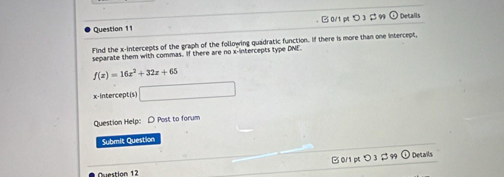 1 99 odot Details 
Find the x-intercepts of the graph of the following quadratic function. If there is more than one intercept, 
separate them with commas. If there are no x-intercepts type DNE.
f(x)=16x^2+32x+65
x-intercept(s) □ 
Question Help: D Post to forum 
Submit Question 
[ 0/1 pt つ 3 $ 99 ① Details 
Ouestion 12