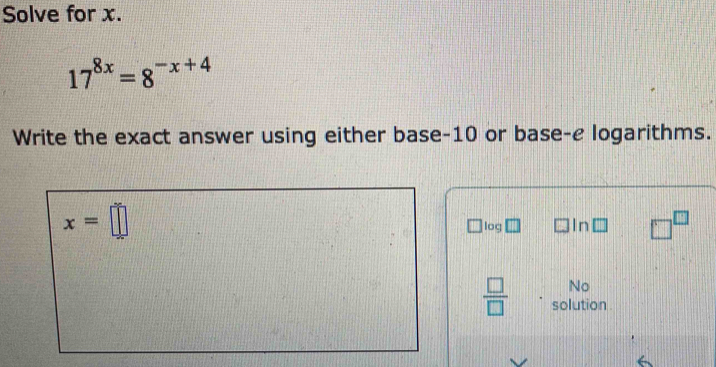 Solve for x.
17^(8x)=8^(-x+4)
Write the exact answer using either base -10 or base-e logarithms.
x=□
log In □^(□)
No 
 □ /□   solution