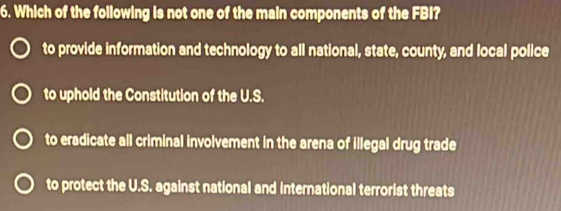 Which of the following is not one of the main components of the FBI?
to provide information and technology to all national, state, county, and local police
to uphold the Constitution of the U.S.
to eradicate all criminal involvement in the arena of illegal drug trade
to protect the U.S. against national and International terrorist threats