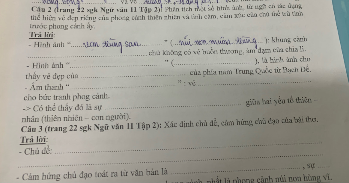 va ve_ 
Câu 2 (trang 22 sgk Ngữ văn 11 Tập 2): Phân tích một số hình ảnh, từ ngữ có tác dụng 
thể hiện vẻ đẹp riêng của phong cảnh thiên nhiên và tình cảm, cảm xúc của chủ thể trữ tình 
trước phong cảnh ấy. 
Trả lời: 
- Hình ảnh “_ 
” (_ 
): khung cảnh 
_chứ không có vẻ buồn thương, ảm đạm của chia li. 
), là hình ảnh cho 
- Hình ảnh “_ 
” (_ 
_ 
thấy vẻ đẹp của_ của phía nam Trung Quốc từ Bạch Đế. 
- Âm thanh “_ 
" : vẻ 
cho bức tranh phog cảnh. 
-> Có thể thấy đó là sự_ giữa hai yếu tố thiên - 
nhân (thiên nhiên - con người). 
Câu 3 (trang 22 sgk Ngữ văn 11 Tập 2): Xác định chủ đề, cảm hứng chủ đạo của bài thơ. 
Trả lời:_ 
_ 
- Chủ đề: 
- Cảm hứng chủ đạo toát ra từ văn bản là _, sự ... 
nành nhất là phong cảnh núi non hùng vĩ.