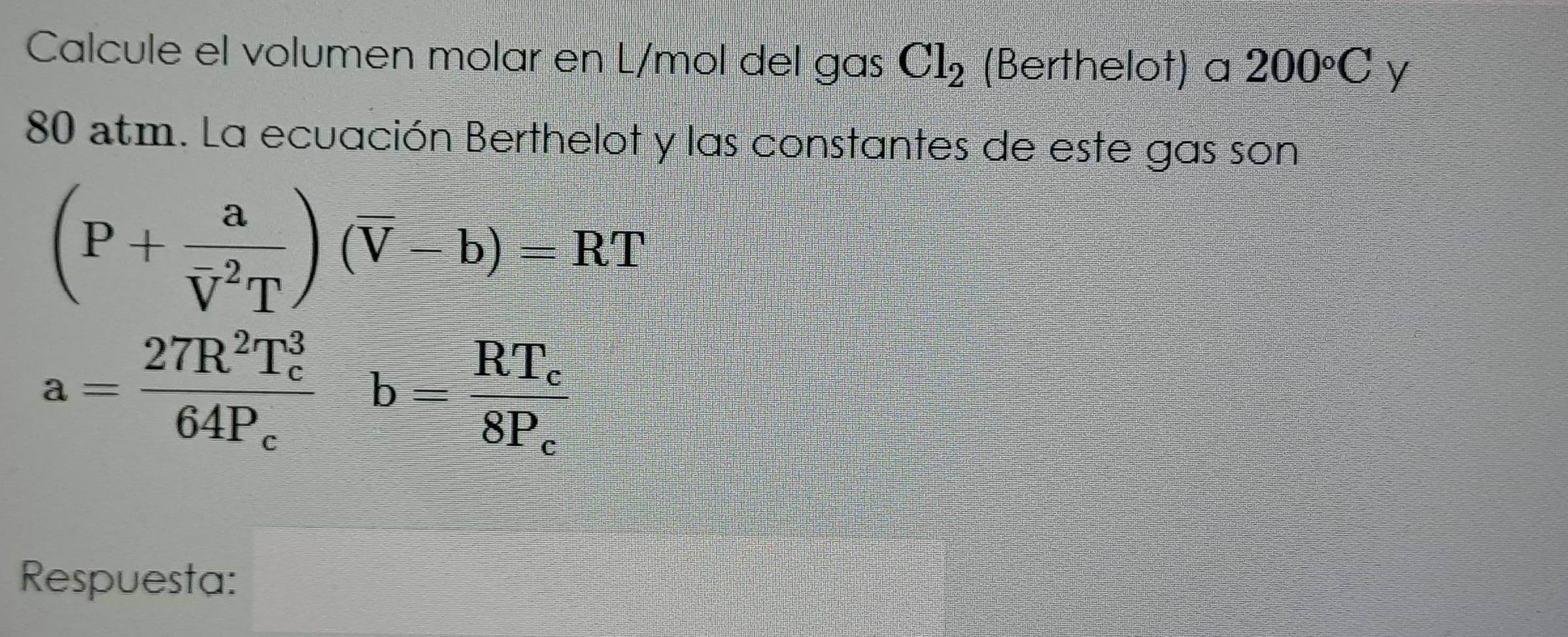 Calcule el volumen molar en L/mol del gas Cl_2 (Berthelot) a 200°C y
80 atm. La ecuación Berthelot y las constantes de este gas son
(P+frac a(overline V)^2T)(overline V-b)=RT
a=frac 27R^2T_c^364P_cb=frac RT_c8P_c
Respuesta: