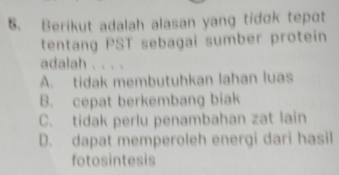 Berikut adalah alasan yang tidɑk tepɑt
tentang PST sebagai sumber protein
adalah . . . .
A. tidak membutuhkan lahan luas
B. cepat berkembang biak
C. tidak perlu penambahan zat lain
D. dapat memperoleh energi dari hasil
fotosintesis