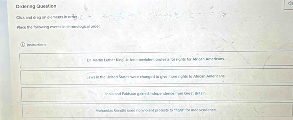 Ordering Question 
Click and drag on elements in order 
Place the following events in chronological order. 
Instructions 
Dr. Martin Luther King, Jr. led nonviolent protests for rights for African Americans. 
Laws in the United Štates were changed to give more rights to African Americans. 
India and Pakistan gained independence from Great Britain. 
Mohandas Gandhi used nonviolent protests to "fight" for independence.