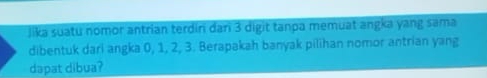 Jika suatu nomor antrian terdiri dari 3 digit tanpa memuat angka yang sama 
dibentuk dari angka 0, 1, 2, 3. Berapakah banyak pilihan nomor antrian yang 
dapat dibua?