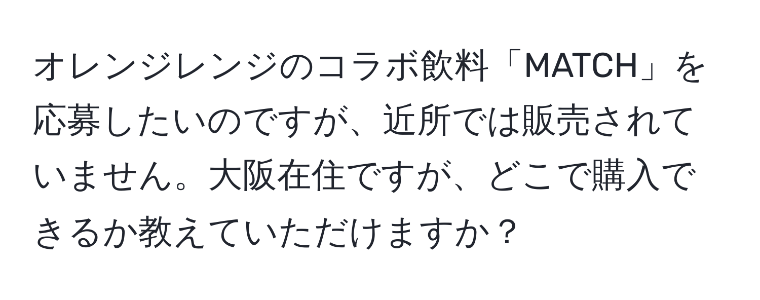オレンジレンジのコラボ飲料「MATCH」を応募したいのですが、近所では販売されていません。大阪在住ですが、どこで購入できるか教えていただけますか？