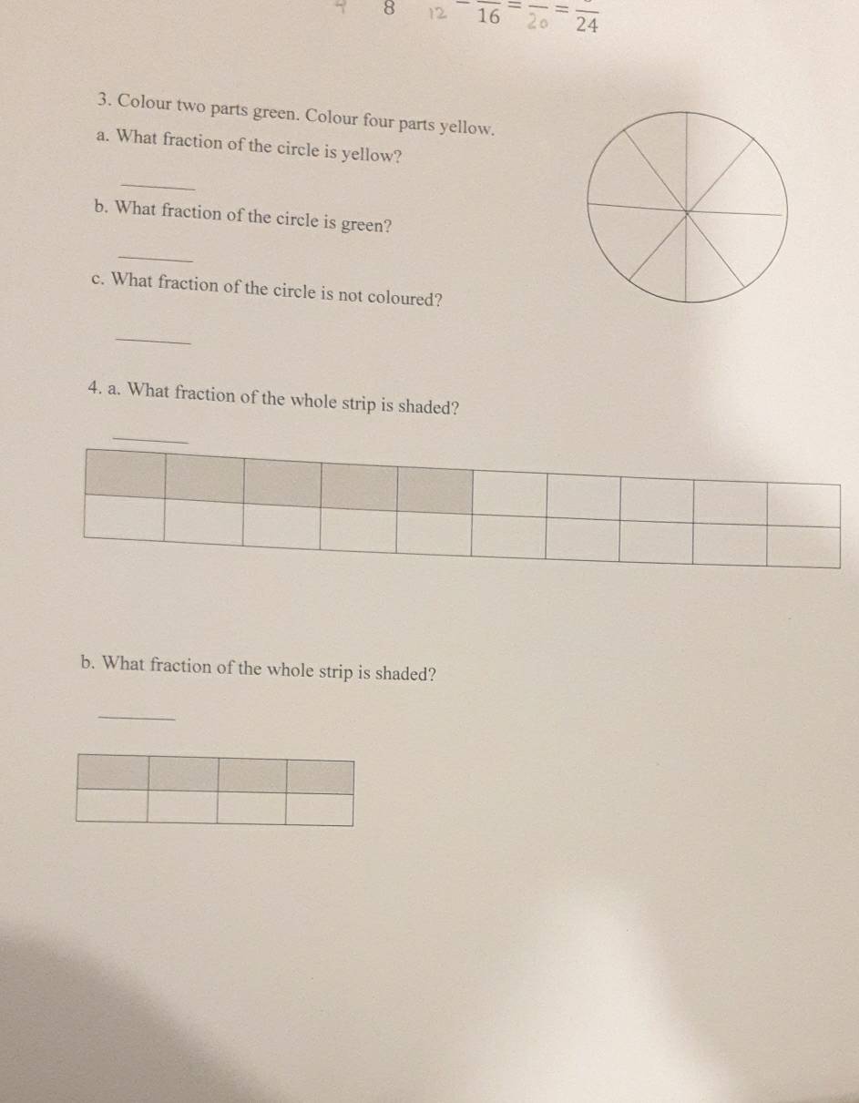 8 2 16 2 24
3. Colour two parts green. Colour four parts yellow. 
a. What fraction of the circle is yellow? 
_ 
b. What fraction of the circle is green? 
_ 
c. What fraction of the circle is not coloured? 
_ 
4. a. What fraction of the whole strip is shaded? 
_ 
b. What fraction of the whole strip is shaded? 
_