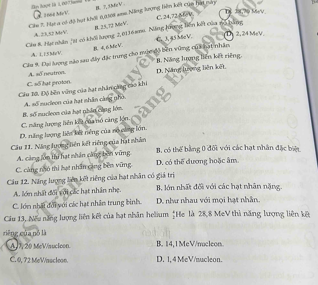 lần lượt là 1, 0073ami Và
A. 1664 MeV. B. 7, 5MeV .
Câu 7. Hạt α có độ hụt khối 0,0308 amu. Năng lượng liên kết của hạt này
C. 24,72 MeV.
D. 28,70 MeV.
B. 25,72 MeV.
Câu 8. Hạt nhân 1 H có khối lượng 2,0136amu. Năng lượng liên kết của nó bằng
A. 23,52 MeV.
C. 3, 45 MeV.
a 2, 24 MeV.
B. 4, 6 MeV.
A. 1,15McV.
Câu 9. Đại lượng nào sau dây đặc trưng cho mức độ bền vững của hạt nhân
B. Năng lượng liên kết riêng.
A. số neutron.
D. Năng lượng liên kết.
C. số hạt proton.
Câu 10. Độ bền vũng của hạt nhân càng cao khi
A. số nucleon của hạt nhân càng nhỏ.
B. số nucleon của hạt nhân càng lớn.
C. năng lượng liên kết của nó càng lớn.
D. năng lượng liên kết riêng của nó càng lớn.
Câu 11. Năng lượng liên kết riêng của hạt nhân
A. càng lớn thì hạt nhân càng bền vững. B. có thể bằng 0 đối với các hạt nhân đặc biệt.
C. càng nhỏ thì hạt nhân càng bền vững. D. có thể dương hoặc âm.
Câu 12. Năng lượng liên kết riêng của hạt nhân có giá trị
A. lớn nhất đối với các hạt nhân nhẹ.
B. lớn nhất đối với các hạt nhân nặng.
C. lớn nhất đối với các hạt nhân trung bình. D. như nhau với mọi hạt nhân.
Câu 13. Nếu năng lượng liên kết của hạt nhân helium He là 28,8 MeV thì năng lượng liên kết beginarrayr 4 2endarray
riêng của nó là
AJ7, 20 MeV/nucleon. B. 14,1MeV/nucleon.
C. 0, 72 MeV/nucleon. D. 1, 4 MeV/nucleon.